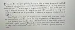 Problem 3: Imagine spinning a loop of area A inside a magnetic field B.
The loop is spinning on an axis in the plane of the loop (so the loop is flipping
over and over). The spin axis is perpendicular to the B-field. If we spin the
loop at angular frequenc
