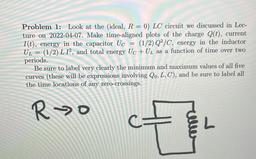 Problem 1: Look at the (ideal, R = 0) LC circuit we discussed in Lec-
ture on 2022-04-07. Make time-aligned plots of the charge Q(t), current
I(t), energy in the capacitor Uc = (1/2)Q2/C, energy in the inductor
UL = (1/2) L 12, and total energy Uc + U, as