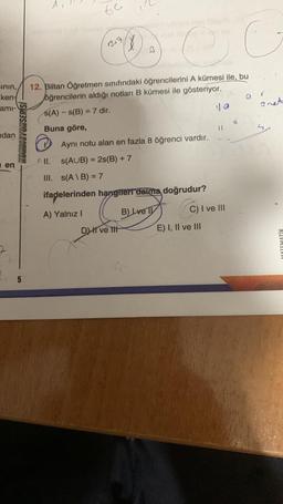 be
243
B
co
Einin,
kent
ami-
anet
il
KONDISYUNSERISI
ndan
12. Biltan Öğretmen sınıfındaki öğrencilerini A kümesi ile, bu
öğrencilerin aldığı notları B kümesi ile gösteriyor.
s(A) - S(B) = 7 dir.
10
Buna göre,
Aynı notu alan en fazla 8 öğrenci vardır.
( II.
s(AUB) = 2s(B) +7
III. s(AIB) = 7
ifadelerinden hangifert daima doğrudur?
i en
C) I ve III
A) Yalnız!
B) Lve 11
DI ve It
E) I, II ve III
MATEMATIK
5