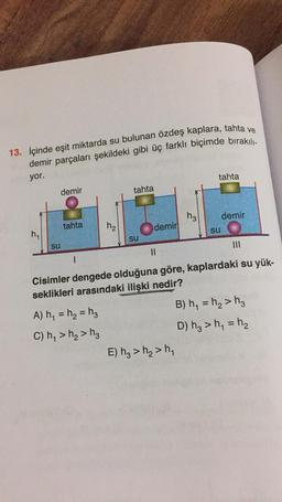 13. içinde eşit miktarda su bulunan özdeş kaplara, tahta ve
demir parçaları şekildeki gibi üç farklı biçimde bırakıll-
yor.
tahta
demir
tahta
9
h₂
demir
tahta
h₂
demir
SU
h
,
su
su
Il
1
Cisimler dengede olduğuna göre, kaplardaki su yük-
seklikleri arasındaki ilişki nedir?
=
=
A) h = h = hz
C) , > >h
B) h4 = h, > h2
D) hz > hy = h2
E) hz > h2>ht