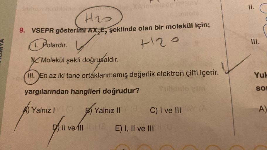 II.
H2O
9. VSEPR gösterimt AX,E, şeklinde olan bir molekül için;
1. Polardir.
v
H2O
III.
Molekül şekli doğrusaldır
.
III. En az iki tane ortaklanmamış değerlik elektron çifti içerir.
Yuk
SO
yargılarından hangileri doğrudur?
Ildslo un
A)
A) Yalnız
! B) Yaln