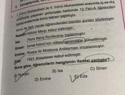 2. Cevaplarınızı,
1. Inönü Muharebesi ile II. Inönü Muharebesi arasında iç ve dış
politikada yaşanan gelişmeler hakkında 12 Fen-A öğrencileri
kendi aralarında konu tekrarr yapmıştır.
Konu ile ilgili olarak öğrencilerden bazıları şunları söylemiştir:
Nurcan: İstiklal Marşı kabul edilmiştir.
isa:
Paris Barış Konferansı toplanmıştır.
Sinan: İsmet İnönü'nün rütbesi generalliğe yükseltilmiştir.
Emine: Rusya ile Moskova Antlaşması imzalanmıştır.
Eda:
1921 Anayasası kabul edilmiştir.
Buna göre, öğrencilerin hangisinin ifadesi yanlıstır?
A) Nurcan
B) isa
C) Sinan
D) Emine
Loreda
