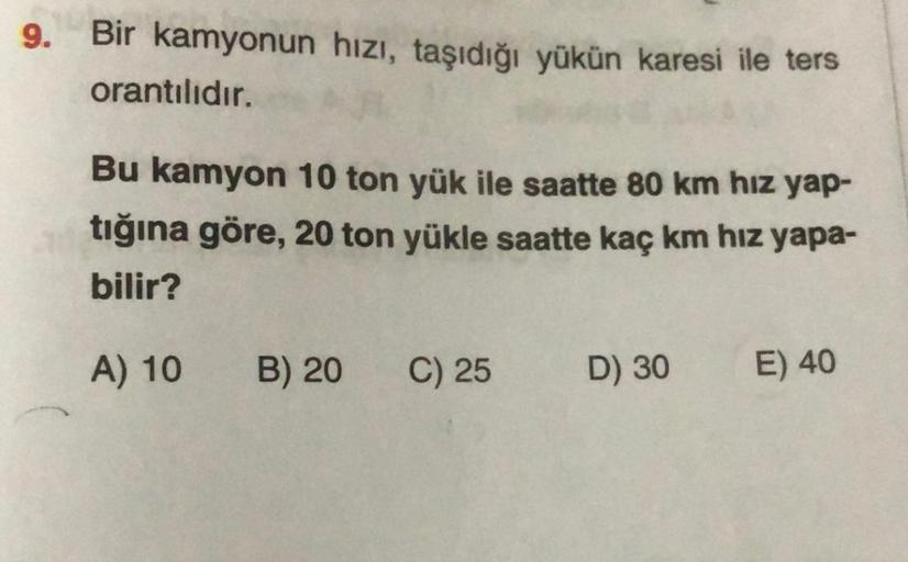 9. Bir kamyonun hızı, taşıdığı yükün karesi ile ters
orantılıdır.
Bu kamyon 10 ton yük ile saatte 80 km hız yap-
tığına göre, 20 ton yükle saatte kaç km hız yapa-
bilir?
A) 10
B) 20
C) 25
D) 30
E) 40