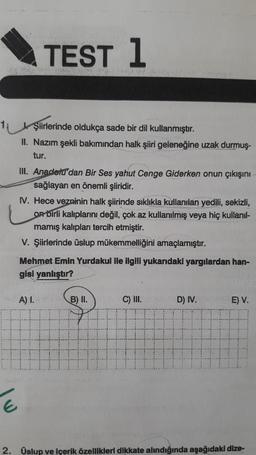 TEST 1
Şiirlerinde oldukça sade bir dil kullanmıştır.
II. Nazım şekli bakımından halk şiiri geleneğine uzak durmuş-
tur.
III. Anadolu'dan Bir Ses yahut Cenge Giderken onun çıkışını
sağlayan en önemli şiiridir.
IV. Hece vezninin halk şiirinde sıklıkla kullanılan yedili, sekizli,
On birli kalıplarını değil, çok az kullanılmış veya hiç kullanıl-
mamış kalıplar tercih etmiştir.
V. Şiirlerinde üslup mükemmelliğini amaçlamıştır.
Mehmet Emin Yurdakul lle ilgili yukarıdaki yargılardan han-
gisi yanlıştır?
A) 1.
B) II.
C) III.
D) IV.
E) V.
2. Üslup ve içerik özellikleri dikkate alındığında aşağıdaki dize-
