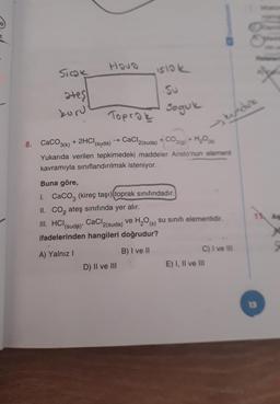 Hova
Siok
islok
ates
kuru
Su
Soguk
Toprak
kundure
8. CaCO3(k) + 2HCl(suda) → CaCl2(suda) + CO2(0)+ H,09
H₂O
Yukarıda verilen tepkimedeki maddeler Aristo'nun element
kavramıyla sınıflandırılmak isteniyor.
Buna göre,
1. CaCo3 (kireç taşı) toprak sınıfındadır.
II. Co, ateş sınıfında yer alır.
III. HCI CaCl2(suda) ve H2O (s) su sinifi elementidir.
ifadelerinden hangileri doğrudur?
11A
(suda)
A) Yalnız
B) I ve II
C) I ve III
E) I, II ve III
D) II ve III
13
