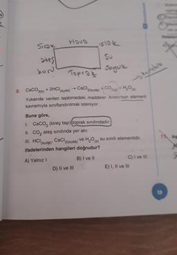 Hova
Siok
islok
ates
kuru
Su
Soguk
Toprak
kundure
8. CaCO3(k) + 2HCl(suda) → CaCl2(suda) + CO2(0)+ H,09
H₂O
Yukarıda verilen tepkimedeki maddeler Aristo'nun element
kavramıyla sınıflandırılmak isteniyor.
Buna göre,
1. CaCo3 (kireç taşı) toprak sınıfındadır.
II. Co, ateş sınıfında yer alır.
III. HCI CaCl2(suda) ve H2O (s) su sinifi elementidir.
ifadelerinden hangileri doğrudur?
11A
(suda)
A) Yalnız
B) I ve II
C) I ve III
E) I, II ve III
D) II ve III
13
