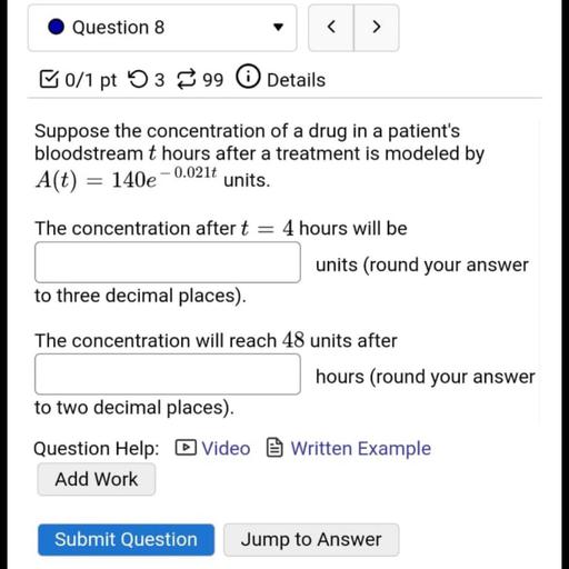 Question 8
al
>
ū0/1 pt 5399
Details
Suppose the concentration of a drug in a patient's
bloodstream t hours after a treatment is modeled by
A(t) = 140e
- 0.0210
units.
=
The concentration after t = 4 hours will be
units (round your answer
to three decimal places).
The concentration will reach 48 units after
hours (round your answer
to two decimal places).
Question Help: D Video Written Example
Add Work
Submit Question
Jump to Answer