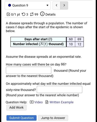 Question 9
<
>
B0/1 pt 53 99 0 Details
A disease spreads through a population. The number of
cases t days after the start of the epidemic is shown
below.
Days after start (t)
Number infected (N(t) thousand)
60
10
69
12
Assume the disease spreads at an exponential rate.
How many cases will there be on day 86?
thousand (Round your
answer to the nearest thousand)
On approximately what day will the number infected equal
sixty-nine thousand?
(Round your answer to the nearest whole number)
Question Help: Video Written Example
Add Work
Submit Question
Jump to Answer