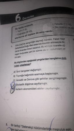 6.0
.
Deneme
• Felsefe (11-15),
• Din Kültürü ve Ah
Bu testte sırasıyla,
Tarih (1-5),
Coğrafya (6-10),
alanlarına alt toplam 20 soru vardır.
1.
Orta Çağ'da zenginliğin kaynağı topraktı. Fakat Haçlı
Seterleriyle Doğu-Batı arasında ticaretin artmasıyla Ak-
d