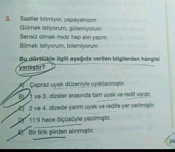 3.
Saatler bitmiyor, yapayalnızım
Gülmek istiyorum, gülemiyorum
Sensiz olmak mıdır hep alın yazım
Bilmek istiyorum, bilemiyorum
Bu dörtlükle ilgili aşağıda verilen bilgilerden hangisi
yanlıştır?
Çapraz uyak düzeniyle uyaklanmıştır.
B1 ve 3. dizeler arasınd