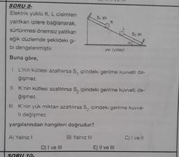 S, ipi
K
SORU 8-
Elektrik yüklü K, L cisimleri
yalıtkan iplere bağlanarak,
sürtünmesi önemsiz yalıtkan
eğik düzlemde şekildeki gi-
bi dengelenmiştir.
Buna göre,
Szip
CE
yer (yatay)
1. L'nin kütlesi azaltılırsa S, ipindeki gerilme kuvveti de-
ğişmez.
II. K'nin kütlesi azaltılırsa S, ipindeki gerilme kuvveti de-
ğişmez.
III. K'nin yük miktan azaltılırsa S, ipindeki gerilme kuvve-
ti değişmez.
yargılarından hangileri doğrudur?
A) Yalnız 1
B) Yalnız il
C) i ve il
D) I ve III
E) Il ve II
SORU10.
