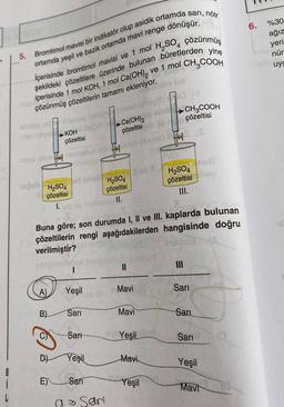 6.
%30
ağız
Bromtimol mavisi bir indikatör olup asidik ortamda sari, nötr
ortamda yeşil ve bazik ortamda mavi renge dönüşür.
yeri
nür
5.
uyg
Ca(OH), ve 1 mol CH,COOH
şekildeki çözeltilere üzerinde bulunan büretlerden yine
15
içerisinde 1 mol KOH, 1 mol
çözünmüş çözeltilerin tamamı ekleniyor.
CH2COOH
çözeltisi
→ Ca(OH)2
çözeltisi
mbt no KOH
çözeltisi
yu.
Sov
ob
H2SO4
çözeltisi
H2SO4
çözeltisi
III.
H2SO4
çözeltisi
I.
II.
Buna göre; son durumda I, II ve III. kaplarda bulunan
çözeltilerin rengi aşağıdakilerden hangisinde doğru
verilmiştir?
II
III
A)
Yeşil
Mavi
Sari
B)
Sari
Mavi
Sari
Sari
Yeşil
Sari
D)
Yeşil
Mavi
Yeşil
8
i
L
E)
Sari
Yeşil
Mavi
-
a Sari