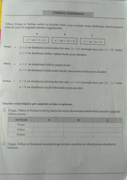 ETKİNLİK6: DISKRIMINANT
Volkan, Duygu ve Nurhan verilen üç kutudan birini seçip üzerinde yazan denklemin diskriminantina
bakarak sırası ile aşağıdaki işlemleri uyguluyorlar.
A
B
C
x' + 6x + 5 = 0
x' - 6x + 13 = 0
x - 4x + 8 = 0
Duygu
.
A<0 ise denklemin köklerinden biri olan (a + bi) karmaşık sayısı için al + b) kadar
A> 0 ise denklemin kökler toplamı kadar puan
alacaktır.
Volkan
.
A<o ise denklemin kökleri çarpımı kadar
A> O ise denklemin köklerinden küçük olanın karesi kadar puan alacaktır.
Nurhan
A<0 ise denklemin köklerinden biri olan (a + bi) karmaşık sayısı için bl-1 al kadar
A> 0 ise denklemin küçük kökü kadar puan alacaktır.
Yukarıda verilen bilgilere göre aşağıdaki soruları cevaplayınız.
1 Duygu, Volkan ve Nurhan'ın her üç kutuyu da seçme durumunda alabilecekleri puanları aşağıdaki
tabloya yazınız.
Ad Soyad
C
Duygu
A
B
Volkan
Nurhan
2. Duygu, Volkan ve Nurhan'ın sırasıyla hangi kutuları seçerlerse en yüksek puanı alacaklarını
bulunuz.