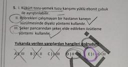 5. I. Kükürt tozu-yemek tuzu karışımı yüklü ebonit çubuk
ile ayrıştırılabilir.
II. Böbrekleri çalışmayan bir hastanın kanının
süzülmesinde diyaliz yöntemi kullanılır.
III. Şeker pancarından şeker, elde edilirken özütleme
yöntemi kullanılır.
ullanılır
Yukarıda verilen yargılardan hangileri doğrudur?
A
oxución
B)
C) AND
D) IN
E) I-III