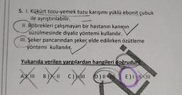 5. I. Kükürt tozu-yemek tuzu karışımı yüklü ebonit çubuk
ile ayrıştırılabilir.
II. Böbrekleri çalışmayan bir hastanın kanının
süzülmesinde diyaliz yöntemi kullanılır.
III. Şeker pancarından şeker, elde edilirken özütleme
yöntemi kullanılır.
ullanılır
Yukarıda verilen yargılardan hangileri doğrudur?
A
oxución
B)
C) AND
D) IN
E) I-III
