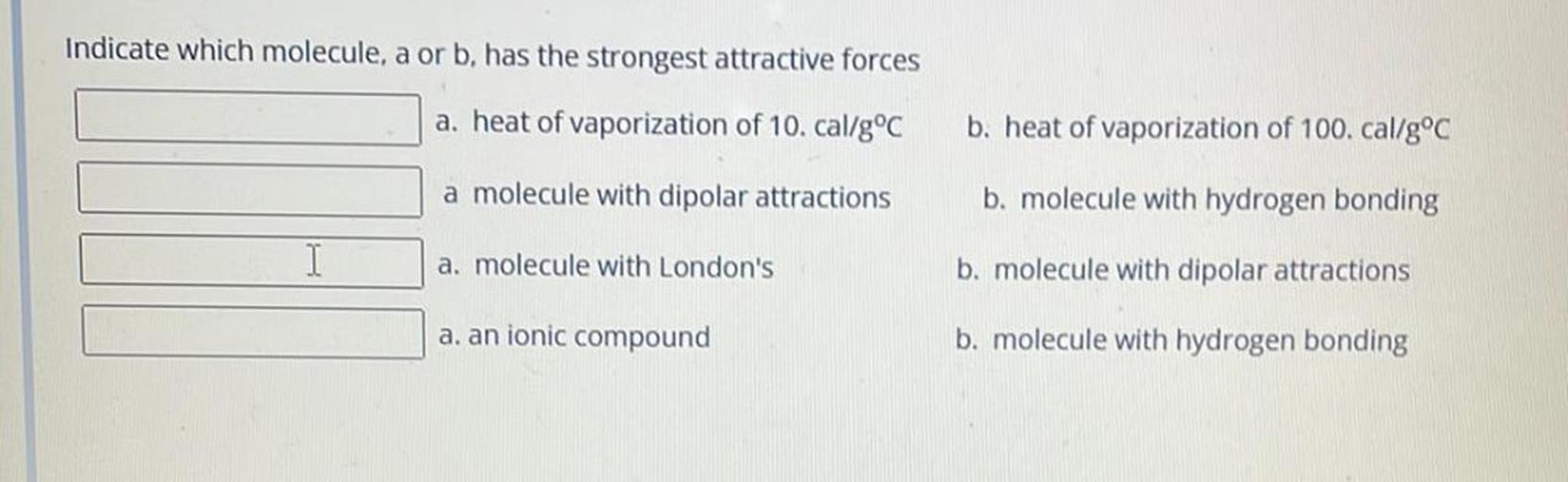 Indicate which molecule, a or b, has the strongest attractive forces
a. heat of vaporization of 10. cal/g °C
b. heat of vaporization of 100. cal/g°C
a molecule with dipolar attractions
b. molecule with hydrogen bonding
a. molecule with London's
b. molecule with dipolar attractions
a. an ionic compound
b. molecule with hydrogen bonding