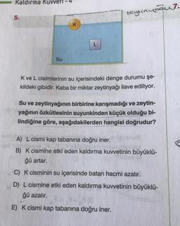 Kaldırma Kuvveti - 4
zeytinyaaur.
5.
K
L
Su
K ve L cisimlerinin su içerisindeki denge durumu şe-
kildeki gibidir. Kaba bir miktar zeytinyağı ilave ediliyor.
Su ve zeytinyağının birbirine karışmadığı ve zeytin-
yağının özkütlesinin suyunkinden küçük olduğu bi-
lindiğine göre, aşağıdakilerden hangisi doğrudur?
A) L cismi kap tabanına doğru iner.
B) K cismine etki eden kaldırma kuwetinin büyüklü-
ğü artar.
C) K cisminin su içerisinde batan hacmi azalır.
D) L cismine etki eden kaldırma kuvvetinin büyüklü-
ğü azalır.
E) K cismi kap tabanına doğru iner.
