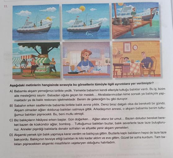 11.
Aşağıdaki metinlerin hangisinde sırasıyla bu görsellerin tümüyle ilgili ayrıntılara yer verilmiştir?
A) Babamla akşam yemeğimizi birlikte yedik. Yemekte babamın kendi elleriyle tuttuğu balıklar vardı. Bu iş, bizim
aile mesleğimiz sayılır. Babadan oğula