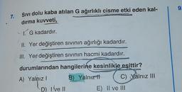 9.
7.
Sivi dolu kaba atılan G ağırlıklı cisme etki eden kal-
dırma kuvveti,
1 G kadardır.
II. Yer değiştiren sivinin ağırlığı kadardır.
III. Yer değiştiren sivinin hacmi kadardır.
GE
durumlarından hangilerine kesinlikle eşittir?
A) Yalnız! B) Yalnız
it C) Yalnız III
D) Ive II
E) II ve III