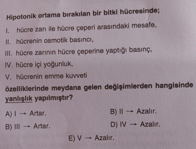 Hipotonik ortama bırakılan bir bitki hücresinde;
1. hücre zarı ile hücre çeperi arasındaki mesafe,
II. hücrenin osmotik basıncı,
III. hücre zarının hücre çeperine yaptığı basınç,
IV. hücre içi yoğunluk,
V. hücrenin emme kuvveti
özelliklerinde meydana gelen