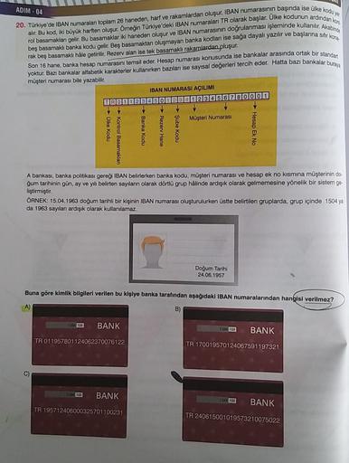 ADIM - 04
20. Türkiye'de IBAN numaraları toplam 26 haneden, harf ve rakamlardan oluşur. IBAN numarasının başında ise ülke kodu yer
alır. Bu kod, iki büyük harften oluşur. Örneğin Türkiye'deki IBAN numaraları TR olarak başlar. Ulke kodunun ardından kon
beş