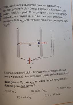 5. Yatay, sürtünmesiz düzlemde bulunan iletken K ve L
levhaları gerilimi V olan üretce bağlanıyor. K levhasından
serbest bırakılan yüklü X parçacığının L levhasına çarptığı
andaki hızının büyüklüğü v, K ile L levhaları arasındaki
potansiyel fark VKL, AB noktaları arasındaki potansiyel fark
VAB'dir
.
K
L
+9
A
B
X
V
Llevhası şekildeki gibi K levhasından uzaklaştırıldıktan
sonra X parçacığı A noktasından tekrar serbest bırakılıyor.
Buna göre v, VKL ve VAR niceliklerinden hangileri ilk
duruma göre değişmez?
B) Yalnız VKL
A) Yalnız v
C) Yalnız VAB
E) VKL VE VAB
D) v ve VKL