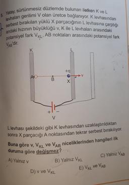 5. Yatay, sürtünmesiz düzlemde bulunan iletken K ve L
levhaları gerilimi V olan üretce bağlanıyor. K levhasından
serbest bırakılan yüklü X parçacığının L levhasına çarptığı
andaki hızının büyüklüğü v, K ile L levhaları arasındaki
potansiyel fark VKL, AB noktaları arasındaki potansiyel fark
VAB'dir
.
K
L
+9
A
B
X
V
Llevhası şekildeki gibi K levhasından uzaklaştırıldıktan
sonra X parçacığı A noktasından tekrar serbest bırakılıyor.
Buna göre v, VKL ve VAR niceliklerinden hangileri ilk
duruma göre değişmez?
B) Yalnız VKL
A) Yalnız v
C) Yalnız VAB
E) VKL VE VAB
D) v ve VKL
