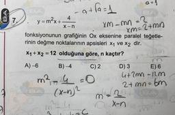 az)
at fa=1
7.
4
y = max+
X-n
Xm-mn=2
xm=2+ma
fonksiyonunun grafiğinin Ox eksenine paralel teğetle-
rinin değme noktalarının apsisleri x1 ve X2 dir.
X1 + X2 = 12 olduğuna göre, n kaçtır?
=
pan
A) -6
B) -4
C)2
D) 3 E) 6
4+2mnnm
m² =0
(x-4)2
2+ mn=bm
(2
m
x-n
m C