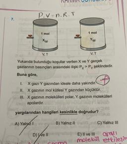 DUR
P.V=n.R.T
7.
1 mol
1 mol
X(g)
Y(g)
VT
VT
Yukarıda bulunduğu koşullar verilen X ve Y gerçek
gazlarının basınçları arasındaki ilişki Px>PY
PX> P, şeklindedir.
Buna göre,
1. X gazı Y gazından ideale daha yakındır.
II. X gazının mol kütlesi Y gazından küçüktür. va
a III. X gazının molekülleri polar, Y gazının molekülleri
Y
apolardır.
blo
Net
lecibe
nud
yargılarından hangileri kesinlikle doğrudur?
A) Yalnız
B) Yalnız II
10,1C) Yalnız III
D) We II
E) Il ve III
aradi
cond molekul
ald molekül etkilesin
