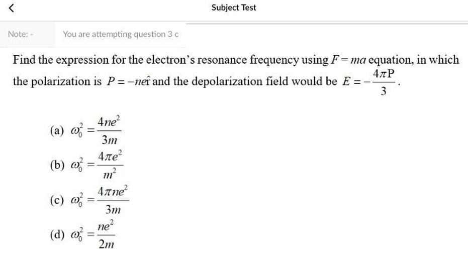 <
Subject Test
Note:
You are attempting question 3
Find the expression for the electron's resonance frequency using F=ma equation, in which
40P
the polarization is P=-neî and the depolarization field would be E =
3
(a) 02
(b) 03
=
4ne?
3m
41e?
m?
41 ne?
3m
ne?
2m
(c)
=
(d) o