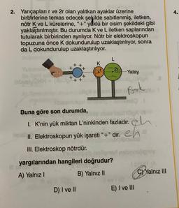 4.
2. Yarıçaplarır ve 2r olan yalıtkan ayaklar üzerine
birbirlerine temas edecek şekilde sabitlenmiş, iletken,
nötr K ve L kürelerine, "+"yüklü bir cisim şekildeki gibi
yaklaştırılmıştır. Bu durumda K ve L iletken saplarından
tutularak birbirinden ayrılıyor. Nötr bir elektroskopun
topuzuna önce k dokundurulup uzaklaştırılıyor, sonra
da L dokundurulup uzaklaştırılıyor.
L
K
+ +
+
2r
Yatay
+
+
(sby
C++
Pook
mm
Buna göre son durumda,
1. K'nin yük miktarı L’ninkinden fazladır. eh
1. Elektroskopun yük işareti -+" dir. eh
99
III. Elektroskop nötrdür.
sligay
yargılarından hangileri doğrudur?
ISA
A) Yalnız
B) Yalnız ||
C) Yalnız III
10
D) I ve II
E) I ve III
