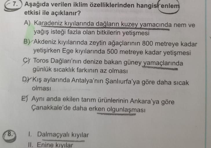 7. Aşağıda verilen iklim özelliklerinden hangisrenlem
etkisi ile açıklanır?
A) Karadeniz kıyılarında dağların kuzey yamacında nem ve
yağış isteği fazla olan bitkilerin yetişmesi
B) Akdeniz kıyılarında zeytin ağaçlarının 800 metreye kadar
yetişirken Ege kıy