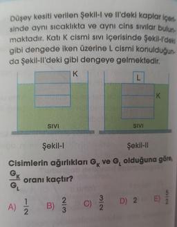 Düşey kesiti verilen Şekil-I ve Il'deki kaplar içerl-
sinde aynı sıcaklıkta ve aynı cins sivilar bulun
maktadır. Katı K cismi sivi içerisinde Şekil-l'deki
gibi dengede iken üzerine L cismi konulduğun-
da Şekil-II'deki gibi dengeye gelmektedir.
K
L
K
SIVI
SIVI
Şekil 1
Şekil-11
Cisimlerin ağırlıkları Gk ve G, olduğuna göre,
GK
oranı kaçtır?
G
A)
1
2
E)
D 2
B)
WN
2
3
C)
N16
3
2
