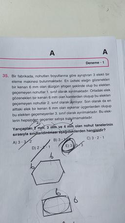 A
A
Deneme - 1
35. Bir fabrikada, nohutları boyutlarına göre ayrıştıran 3 elekli bir
eleme makinesi bulunmaktadır. En üstteki eleğin gözenekleri
bir kenarı 6 mm olan düzgün altıgen şeklinde olup bu elekten
geçemeyen nohutlar 1. sınıf olarak ayrılmaktadır. Ortadaki elek
gözenekleri bir kenarı 6 mm olan karelerden oluşup bu elekten
geçemeyen nohutlar 2. sinif olarak ayrılıyor. Son olarak da en
alttaki elek bir kenarı 6 mm olan eşkenar üçgenlerden oluşup
bu elekten geçemeyenler 3. sınıf olarak ayrılmaktadır. Bu elek-
lerin hepsinden geçenler satışa sunulmamaktadır.
Yarıçapları 2 mm, 3 mm ve 4 mm olan nohut tanelerinin
sırasıyla sınıflandırılmasraşağıdakilerden hangisidir?
A) 3 - 3-2
B) 3 -
C) 3-2-1
D) 2-2-1 E) 3 )3
6