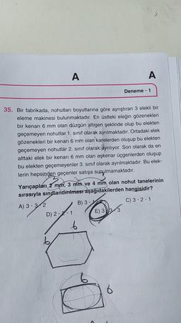 A
A
Deneme - 1
35. Bir fabrikada, nohutları boyutlarına göre ayrıştıran 3 elekli bir
eleme makinesi bulunmaktadır. En üstteki eleğin gözenekleri
bir kenarı 6 mm olan düzgün altıgen şeklinde olup bu elekten
geçemeyen nohutlar 1. sınıf olarak ayrılmaktadır. Ortadaki elek
gözenekleri bir kenarı 6 mm olan karelerden oluşup bu elekten
geçemeyen nohutlar 2. sinif olarak ayrılıyor. Son olarak da en
alttaki elek bir kenarı 6 mm olan eşkenar üçgenlerden oluşup
bu elekten geçemeyenler 3. sınıf olarak ayrılmaktadır. Bu elek-
lerin hepsinden geçenler satışa sunulmamaktadır.
Yarıçapları 2 mm, 3 mm ve 4 mm olan nohut tanelerinin
sırasıyla sınıflandırılmasraşağıdakilerden hangisidir?
A) 3 - 3-2
B) 3 -
C) 3-2-1
D) 2-2-1 E) 3 )3
6
