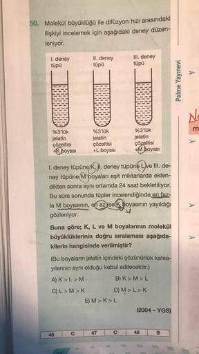 50. Molekül büyüklüğü ile difüzyon hızı arasındaki
ilişkiyi incelemek için aşağıdaki deney düzen-
leniyor.
I. deney
tüpü
II. deney
tüpü
III. deney
tüpü
A
Palme Yayınevi
No
%3'lük
jelatin
çözeltisi
+ boyasi
%3'lük
jelatin
çözeltisi
+L boyası
%3'lük
jelatin