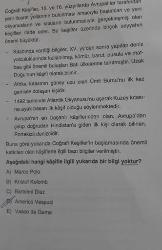 Coğrafi Keşifler, 15. ve 16. yüzyıllarda Avrupalılar tarafından
yeni ticaret yollarının bulunması amacıyla başlatılan ve yeni
okyanusların ve kıtaların bulunmasıyla gerçekleşmiş olan
keşifleri ifade eder. Bu keşifler üzerinde birçok seyyahın
önemi büyüktür