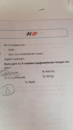 HER
Bir X maddesi için,
Saftur
Aynı cins moleküllerden oluşur
bilgileri verilmiştir.
Buna göre bu X maddesi aşağıdakilerden hangisi ola-
bilir?
A) Oz(suda)
B) NaCl(k)
C) C2H5OH(suda)
D) HCl(g)
E) Mg(k)