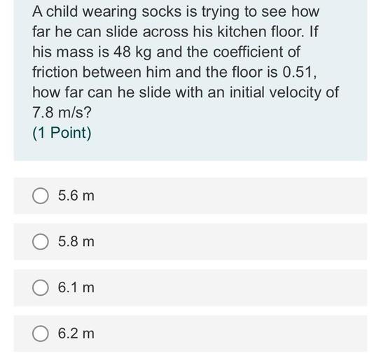 A child wearing socks is trying to see how
far he can slide across his kitchen floor. If
his mass is 48 kg and the coefficient of
friction between him and the floor is 0.51,
how far can he slide with an initial velocity of
7.8 m/s?
(1 Point)
O 5.6 m
O 5.8 m
O 6.1 m
6.2 m