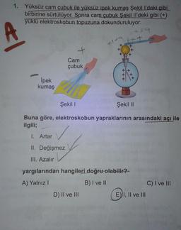 1. Yüksüz cam çubuk ile yüksüz ipek kumaş Şekill'deki gibi
birbirine sürtülüyor. Sonra cam çubuk Şekil Il'deki gibi (+)
yüklü elektroskobun topuzuna dokunduruluyor.
59
A
tt
+
+
+
Cam
çubuk
*
X
İpek
kumaş
Şekil !
Şekil 11
Buna göre, elektroskobun yapraklarının arasındaki açı ile
ilgili;
✓
I. Artar
II. Değişmez
III. Azalır
yargılarından hangileri doğru olabilir?
A) Yalnız!
B) I ve II
C) I ve III
D) II ve III
E) I, II ve III
