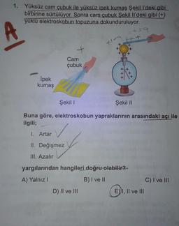 1. Yüksüz cam çubuk ile yüksüz ipek kumaş Şekill'deki gibi
birbirine sürtülüyor. Sonra cam çubuk Şekil Il'deki gibi (+)
yüklü elektroskobun topuzuna dokunduruluyor.
59
A
tt
+
+
+
Cam
çubuk
*
X
İpek
kumaş
Şekil !
Şekil 11
Buna göre, elektroskobun yapraklarının arasındaki açı ile
ilgili;
✓
I. Artar
II. Değişmez
III. Azalır
yargılarından hangileri doğru olabilir?
A) Yalnız!
B) I ve II
C) I ve III
D) II ve III
E) I, II ve III
