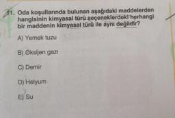 11. Oda koşullarında bulunan aşağıdaki maddelerden
hangisinin kimyasal türü seçeneklerdeki herhangi
bir maddenin kimyasal türü ile aynı değildir?
A) Yemek tuzu
B) Oksijen gazı
C) Demir
D) Helyum
E) Su
