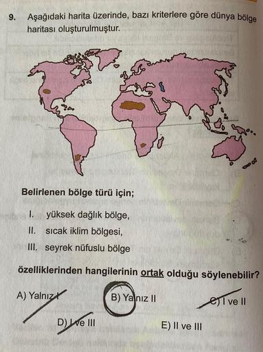 9.
Aşağıdaki harita üzerinde, bazı kriterlere göre dünya bölge
haritası oluşturulmuştur.
Belirlenen bölge türü için;
1. yüksek dağlık bölge,
II. sıcak iklim bölgesi,
III. seyrek nüfuslu bölge
özelliklerinden hangilerinin ortak olduğu söylenebilir?
A) Yalnı