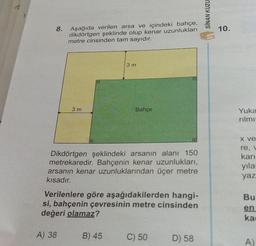 72
SİNAN KUZU
8.
10.
Aşağıda verilen arsa ve içindeki bahçe,
dikdörtgen şeklinde olup kenar uzunlukları
metre cinsinden tam sayıdır.
3 m
3 m
Bahçe
Yuka
rilmi
X ve
Dikdörtgen şeklindeki arsanın alanı 150
metrekaredir. Bahçenin kenar uzunlukları,
arsanın kenar uzunluklarından üçer metre
kısadır.
re,
karı
yila
yaz
Bu
Verilenlere göre aşağıdakilerden hangi-
si, bahçenin çevresinin metre cinsinden
değeri olamaz?
en
ka
A) 38
B) 45
C) 50
D) 58
A)
