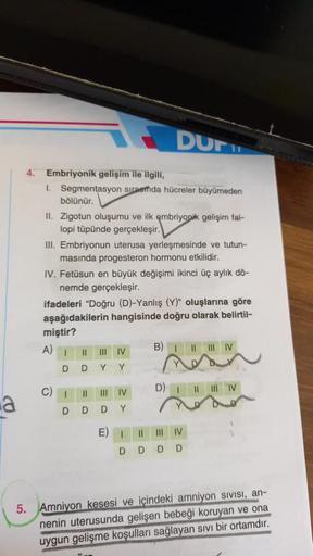 DUFT
Embriyonik gelişim ile ilgili,
1. Segmentasyon sinnetda hücreler büyümeden
bölünür.
II. Zigotun oluşumu ve ilk embriyopik gelişim fal-
lopi tüpünde gerçekleşir.
III. Embriyonun uterusa yerleşmesinde ve tutun-
masında progesteron hormonu etkilidir.
IV.