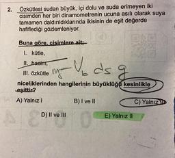 2.
Özkütlesi sudan büyük, içi dolu ve suda erimeyen iki
cisimden her biri dinamometrenin ucuna asılı olarak suya
tamamen daldırıldıklarında ikisinin de eşit değerde
hafiflediği gözlemleniyor.
Buna göre, cisimlere ait;
I. kütle,
II. baeim,
III. Özkütle mga
b
niceliklerinden hangilerinin büyüklüğú kesinlikle
eşittir?
A) Yalnız!
B) I ve II
C) Yalnız!
Ev ds g
q
D) II ve III
E) Yalnız 11
