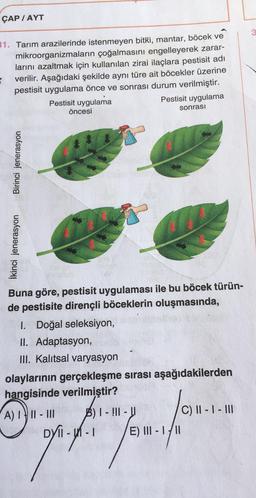 ÇAP / AYT
3
31. Tarım arazilerinde istenmeyen bitki, mantar, böcek ve
mikroorganizmaların çoğalmasını engelleyerek zarar-
larını azaltmak için kullanılan zirai ilaçlara pestisit adı
verilir. Aşağıdaki şekilde aynı türe ait böcekler üzerine
pestisit uygulama önce ve sonrası durum verilmiştir.
Pestisit uygulama
Pestisit uygulama
öncesi
sonrası
Birinci jenerasyon
İkinci jenerasyon
Buna göre, pestisit uygulaması ile bu böcek türün-
de pestisite dirençli böceklerin oluşmasında,
I. Doğal seleksiyon,
11. Adaptasyon,
III. Kalıtsal varyasyon
olaylarının gerçekleşme sırası aşağıdakilerden
hangisinde verilmiştir?
A) III - III B) I- !|| -
C) II - I - II
DYTI-Un-
E) III - I/II
r-
