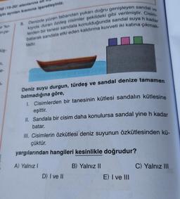 vo
ol (98-20) alanlarına all
ein ayrılan kısmına işaretleyiniz.
ko
ence-
3. Denizde yüzen tabandan yukarı doğru genişleyen sandal
lerden bir tanesi sandala konulduğunda sandal suya h kadar
kiyida duran özdeş cisimler şekildeki gibi verilmiştir. Cisim
batarak sandala etki eden kaldırma kuvveti iki katına çıkmak-
tadır.
Hüş-
e-
-
Deniz suyu durgun, türdeş ve sandal denize tamamen
batmadığına göre,
1. Cisimlerden bir tanesinin kütlesi sandalin kütlesine
eşittir.
II. Sandala bir cisim daha konulursa sandal yine h kadar
batar.
III. Cisimlerin özkütlesi deniz suyunun özkütlesinden kü-
çüktür.
yargılarından hangileri kesinlikle doğrudur?
A) Yalnız
B) Yalnız II
C) Yalnız III
D) I ve II
E) I ve III