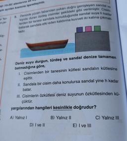 vo
ol (98-20) alanlarına all
ein ayrılan kısmına işaretleyiniz.
ko
ence-
3. Denizde yüzen tabandan yukarı doğru genişleyen sandal
lerden bir tanesi sandala konulduğunda sandal suya h kadar
kiyida duran özdeş cisimler şekildeki gibi verilmiştir. Cisim
batarak sandala etki eden kaldırma kuvveti iki katına çıkmak-
tadır.
Hüş-
e-
-
Deniz suyu durgun, türdeş ve sandal denize tamamen
batmadığına göre,
1. Cisimlerden bir tanesinin kütlesi sandalin kütlesine
eşittir.
II. Sandala bir cisim daha konulursa sandal yine h kadar
batar.
III. Cisimlerin özkütlesi deniz suyunun özkütlesinden kü-
çüktür.
yargılarından hangileri kesinlikle doğrudur?
A) Yalnız
B) Yalnız II
C) Yalnız III
D) I ve II
E) I ve III
