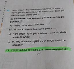Y
Z->
N
E
Y 20. Deniz yıldızının kopan bir parçasından yeni bir deniz yıl-
dizi oluşumuna canli düzeyinde rejenerasyon denir. Bu
olay bir eşeysiz üreme şeklidir.
Bu üreme şekli için aşağıdaki yorumlardan hangisi
yapılamaz?
i
A) Bu olay mitoz esasına dayanır
B) Bu üreme olayında farklılaşma görülür
C) Yeni oluşan deniz yıldızı kalıtsal olarak ata deniz
yıldızı ile aynıdır.
D) Bu olay sırasında çeşitlilik varsa bunun nedeni mu-
tasyondur.
E)
Eşeyli üremeye göre daha uzun zamanda gerçekleşir.